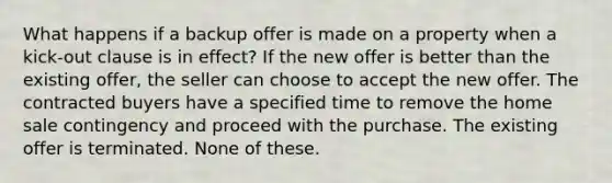 What happens if a backup offer is made on a property when a kick-out clause is in effect? If the new offer is better than the existing offer, the seller can choose to accept the new offer. The contracted buyers have a specified time to remove the home sale contingency and proceed with the purchase. The existing offer is terminated. None of these.