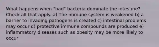 What happens when "bad" bacteria dominate the intestine? Check all that apply. a) The immune system is weakened b) a barrier to invading pathogens is created c) intestinal problems may occur d) protective immune compounds are produced e) inflammatory diseases such as obesity may be more likely to occur