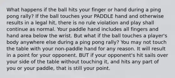 What happens if the ball hits your finger or hand during a ping pong rally? If the ball touches your PADDLE hand and otherwise results in a legal hit, there is no rule violation and play shall continue as normal. Your paddle hand includes all fingers and hand area below the wrist. But what if the ball touches a player's body anywhere else during a ping pong rally? You may not touch the table with your non-paddle hand for any reason. It will result in a point for your opponent. BUT if your opponent's hit sails over your side of the table without touching it, and hits any part of you or your paddle, that is still your point.