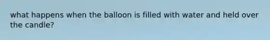 what happens when the balloon is filled with water and held over the candle?