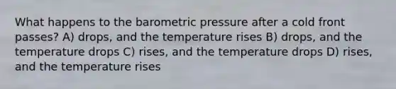 What happens to the barometric pressure after a cold front passes? A) drops, and the temperature rises B) drops, and the temperature drops C) rises, and the temperature drops D) rises, and the temperature rises