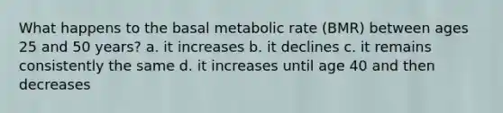 What happens to the basal metabolic rate (BMR) between ages 25 and 50 years? a. it increases b. it declines c. it remains consistently the same d. it increases until age 40 and then decreases