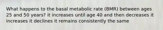 What happens to the basal metabolic rate (BMR) between ages 25 and 50 years? it increases until age 40 and then decreases it increases it declines it remains consistently the same