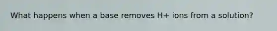 What happens when a base removes H+ ions from a solution?
