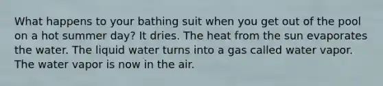 What happens to your bathing suit when you get out of the pool on a hot summer day? It dries. The heat from the sun evaporates the water. The liquid water turns into a gas called water vapor. The water vapor is now in the air.