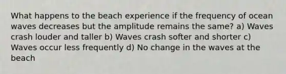 What happens to the beach experience if the frequency of ocean waves decreases but the amplitude remains the same? a) Waves crash louder and taller b) Waves crash softer and shorter c) Waves occur less frequently d) No change in the waves at the beach