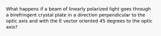 What happens if a beam of linearly polarized light goes through a birefringent crystal plate in a direction perpendicular to the optic axis and with the E vector oriented 45 degrees to the optic axis?