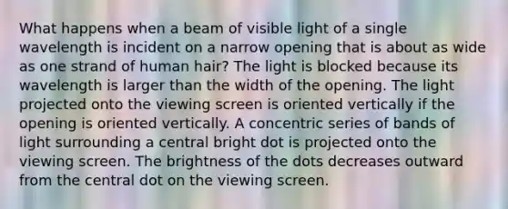 What happens when a beam of visible light of a single wavelength is incident on a narrow opening that is about as wide as one strand of human hair? The light is blocked because its wavelength is larger than the width of the opening. The light projected onto the viewing screen is oriented vertically if the opening is oriented vertically. A concentric series of bands of light surrounding a central bright dot is projected onto the viewing screen. The brightness of the dots decreases outward from the central dot on the viewing screen.