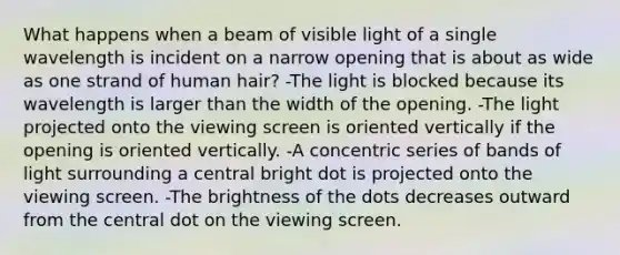 What happens when a beam of visible light of a single wavelength is incident on a narrow opening that is about as wide as one strand of human hair? -The light is blocked because its wavelength is larger than the width of the opening. -The light projected onto the viewing screen is oriented vertically if the opening is oriented vertically. -A concentric series of bands of light surrounding a central bright dot is projected onto the viewing screen. -The brightness of the dots decreases outward from the central dot on the viewing screen.