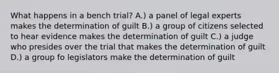 What happens in a bench trial? A.) a panel of legal experts makes the determination of guilt B.) a group of citizens selected to hear evidence makes the determination of guilt C.) a judge who presides over the trial that makes the determination of guilt D.) a group fo legislators make the determination of guilt