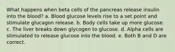 What happens when beta cells of the pancreas release insulin into the blood? a. Blood glucose levels rise to a set point and stimulate glucagon release. b. Body cells take up more glucose. c. The liver breaks down glycogen to glucose. d. Alpha cells are stimulated to release glucose into the blood. e. Both B and D are correct.