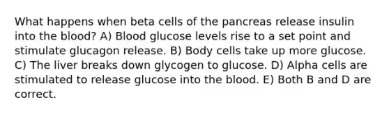 What happens when beta cells of the pancreas release insulin into the blood? A) Blood glucose levels rise to a set point and stimulate glucagon release. B) Body cells take up more glucose. C) The liver breaks down glycogen to glucose. D) Alpha cells are stimulated to release glucose into the blood. E) Both B and D are correct.