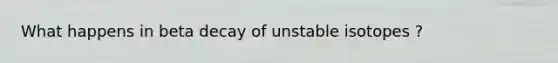 What happens in beta decay of unstable isotopes ?