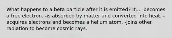 What happens to a beta particle after it is emitted? It... -becomes a free electron. -is absorbed by matter and converted into heat. -acquires electrons and becomes a helium atom. -joins other radiation to become cosmic rays.