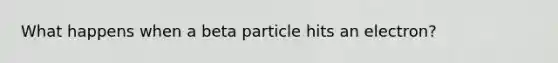 What happens when a beta particle hits an electron?