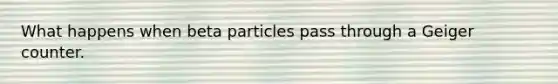 What happens when beta particles pass through a Geiger counter.