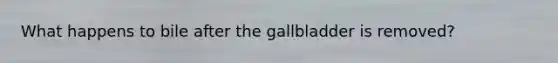 What happens to bile after the gallbladder is removed?