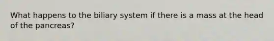 What happens to the biliary system if there is a mass at the head of the pancreas?