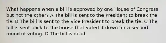 What happens when a bill is approved by one House of Congress but not the other? A The bill is sent to the President to break the tie. B The bill is sent to the Vice President to break the tie. C The bill is sent back to the house that voted it down for a second round of voting. D The bill is dead