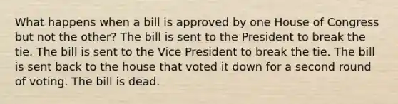 What happens when a bill is approved by one House of Congress but not the other? The bill is sent to the President to break the tie. The bill is sent to the Vice President to break the tie. The bill is sent back to the house that voted it down for a second round of voting. The bill is dead.