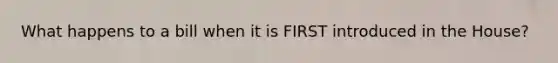 What happens to a bill when it is FIRST introduced in the House?