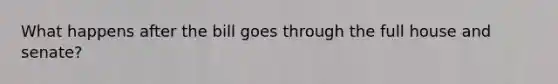 What happens after the bill goes through the full house and senate?