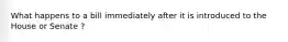 What happens to a bill immediately after it is introduced to the House or Senate ?