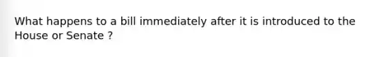 What happens to a bill immediately after it is introduced to the House or Senate ?