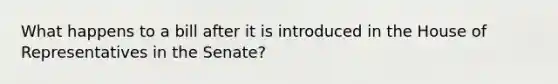 What happens to a bill after it is introduced in the House of Representatives in the Senate?