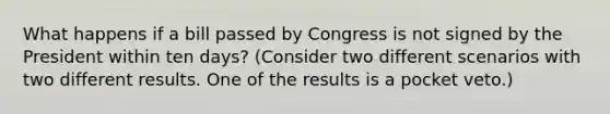 What happens if a bill passed by Congress is not signed by the President within ten days? (Consider two different scenarios with two different results. One of the results is a pocket veto.)