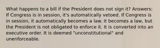 What happens to a bill if the President does not sign it? Answers: If Congress is in session, it's automatically vetoed. If Congress is in session, it automatically becomes a law. It becomes a law, but the President is not obligated to enforce it. It is converted into an executive order. It is deemed "unconstitutional" and unenforceable.