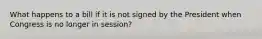 What happens to a bill if it is not signed by the President when Congress is no longer in session?