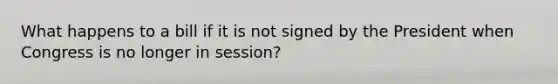 What happens to a bill if it is not signed by the President when Congress is no longer in session?