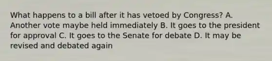 What happens to a bill after it has vetoed by Congress? A. Another vote maybe held immediately B. It goes to the president for approval C. It goes to the Senate for debate D. It may be revised and debated again