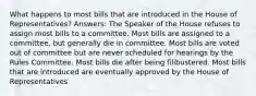 What happens to most bills that are introduced in the House of Representatives? Answers: The Speaker of the House refuses to assign most bills to a committee. Most bills are assigned to a committee, but generally die in committee. Most bills are voted out of committee but are never scheduled for hearings by the Rules Committee. Most bills die after being filibustered. Most bills that are introduced are eventually approved by the House of Representatives