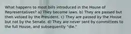 What happens to most bills introduced in the House of Representatives? a) They become laws. b) They are passed but then vetoed by the President. c) They are passed by the House but not by the Senate. d) They are never sent by committees to the full House, and subsequently "die."