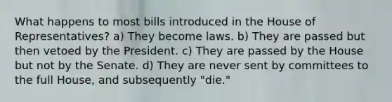 What happens to most bills introduced in the House of Representatives? a) They become laws. b) They are passed but then vetoed by the President. c) They are passed by the House but not by the Senate. d) They are never sent by committees to the full House, and subsequently "die."