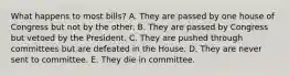 What happens to most bills? A. They are passed by one house of Congress but not by the other. B. They are passed by Congress but vetoed by the President. C. They are pushed through committees but are defeated in the House. D. They are never sent to committee. E. They die in committee.