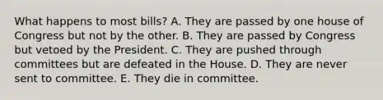 What happens to most bills? A. They are passed by one house of Congress but not by the other. B. They are passed by Congress but vetoed by the President. C. They are pushed through committees but are defeated in the House. D. They are never sent to committee. E. They die in committee.