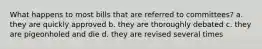 What happens to most bills that are referred to committees? a. they are quickly approved b. they are thoroughly debated c. they are pigeonholed and die d. they are revised several times