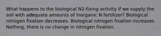 What happens to the biological N2-fixing activity if we supply the soil with adequate amounts of inorganic N fertilizer? Biological nitrogen fixation decreases. Biological nitrogen fixation increases Nothing, there is no change in nitrogen fixation.