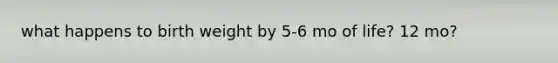 what happens to birth weight by 5-6 mo of life? 12 mo?