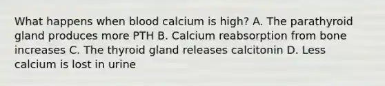 What happens when blood calcium is high? A. The parathyroid gland produces more PTH B. Calcium reabsorption from bone increases C. The thyroid gland releases calcitonin D. Less calcium is lost in urine