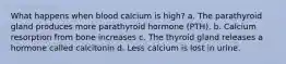 What happens when blood calcium is high? a. The parathyroid gland produces more parathyroid hormone (PTH). b. Calcium resorption from bone increases c. The thyroid gland releases a hormone called calcitonin d. Less calcium is lost in urine.