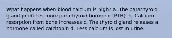 What happens when blood calcium is high? a. The parathyroid gland produces more parathyroid hormone (PTH). b. Calcium resorption from bone increases c. The thyroid gland releases a hormone called calcitonin d. Less calcium is lost in urine.