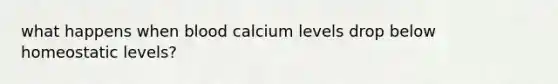 what happens when blood calcium levels drop below homeostatic levels?