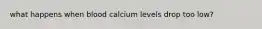 what happens when blood calcium levels drop too low?