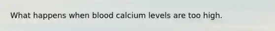 What happens when blood calcium levels are too high.