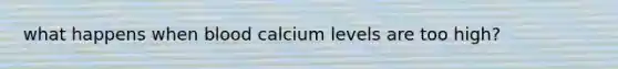 what happens when blood calcium levels are too high?