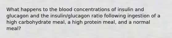 What happens to the blood concentrations of insulin and glucagon and the insulin/glucagon ratio following ingestion of a high carbohydrate meal, a high protein meal, and a normal meal?